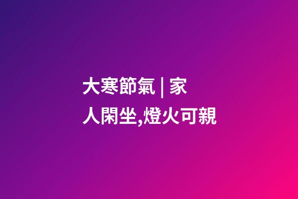 大寒節氣 | 家人閑坐,燈火可親